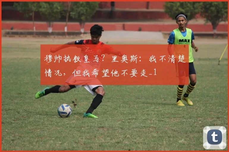 穆帅执教皇马？里奥斯：我不清楚情况，但我希望他不要走_1