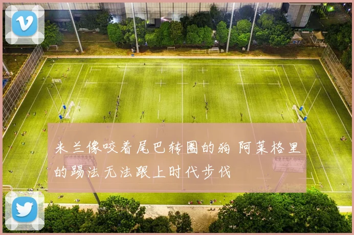 米兰像咬着尾巴转圈的狗 阿莱格里的踢法无法跟上时代步伐