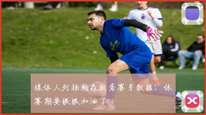 媒体人列杨瀚森新秀赛季数据：休赛期要狠狠加油了
