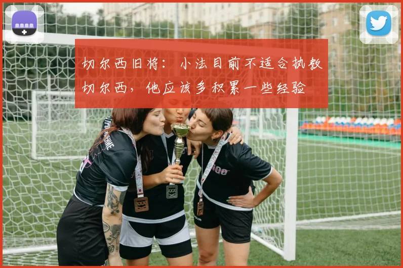 切尔西旧将：小法目前不适合执教切尔西，他应该多积累一些经验